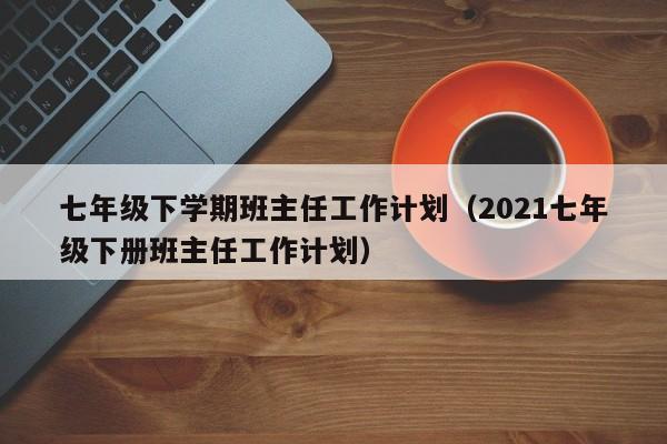 七年级下学期班主任工作计划（2021七年级下册班主任工作计划）