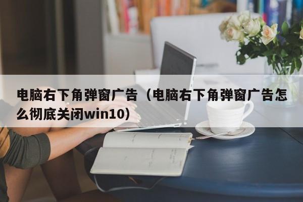 电脑右下角弹窗广告（电脑右下角弹窗广告怎么彻底关闭win10）