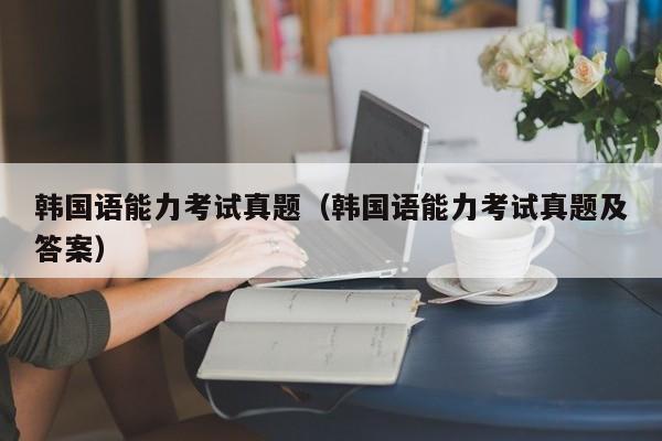 韩国语能力考试真题（韩国语能力考试真题及答案）